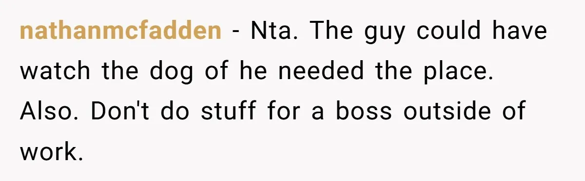 nathanmcfadden − Nta. The guy could have watch the dog of he needed the place. Also. Don't do stuff for a boss outside of work.