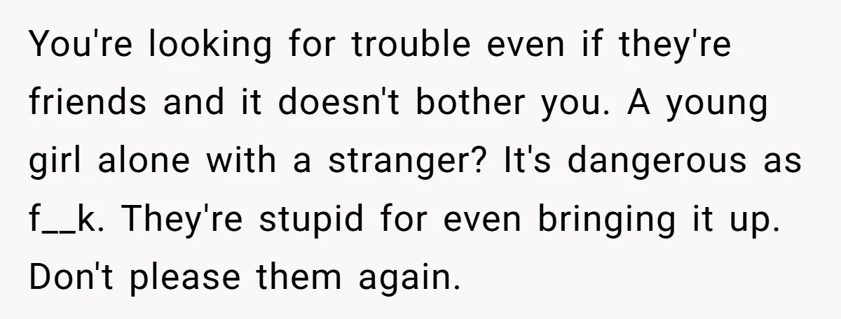 You're looking for trouble even if they're friends and it doesn't bother you. A young girl alone with a stranger? It's dangerous as f__k. They're stupid for even bringing it...
