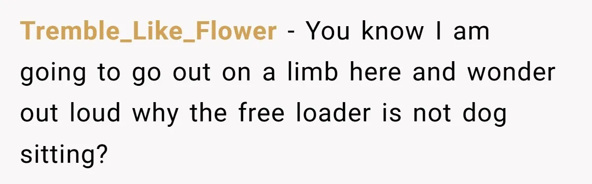 Tremble_Like_Flower − You know I am going to go out on a limb here and wonder out loud why the free loader is not dog sitting?