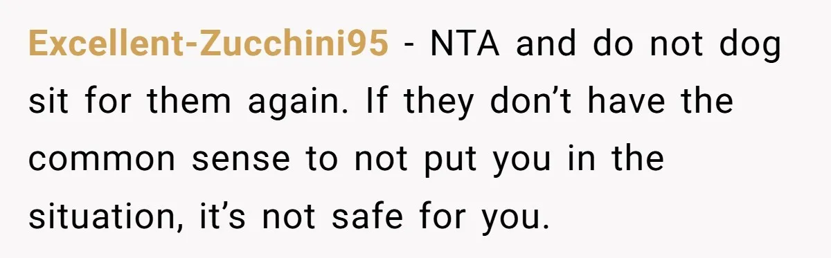Excellent-Zucchini95 − NTA and do not dog sit for them again. If they don’t have the common sense to not put you in the situation, it’s not safe for you.