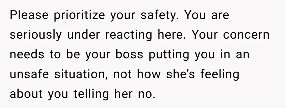 Please prioritize your safety. You are seriously under reacting here. Your concern needs to be your boss putting you in an unsafe situation, not how she’s feeling about you telling...