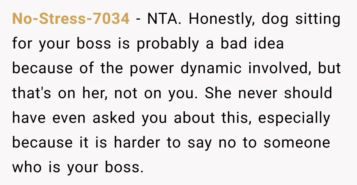 No-Stress-7034 − NTA. Honestly, dog sitting for your boss is probably a bad idea because of the power dynamic involved, but that's on her, not on you. She never should...
