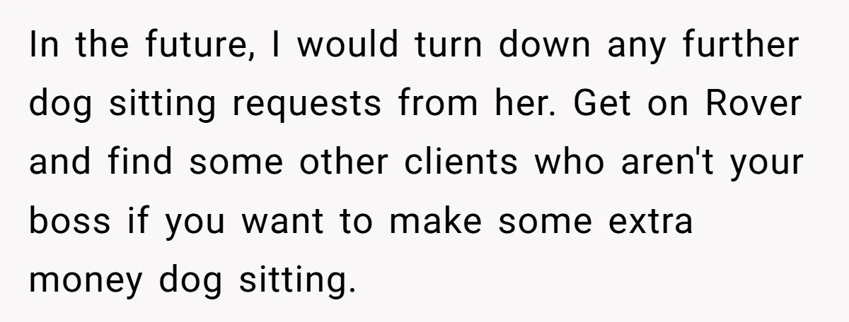 In the future, I would turn down any further dog sitting requests from her. Get on Rover and find some other clients who aren't your boss if you want to...
