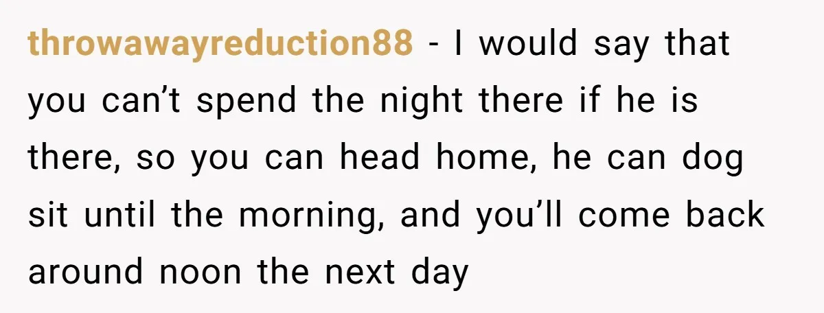 throwawayreduction88 − I would say that you can’t spend the night there if he is there, so you can head home, he can dog sit until the morning, and you’ll...