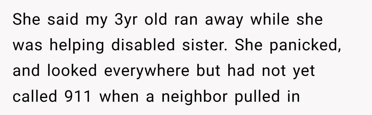 She said my 3yr old ran away while she was helping disabled sister. She panicked, and looked everywhere but had not yet called 911 when a neighbor pulled in