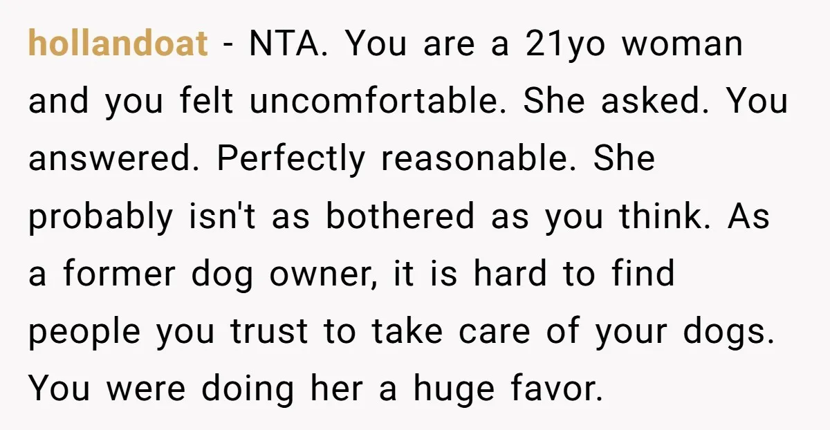 hollandoat − NTA. You are a 21yo woman and you felt uncomfortable. She asked. You answered. Perfectly reasonable. She probably isn't as bothered as you think. As a former dog...