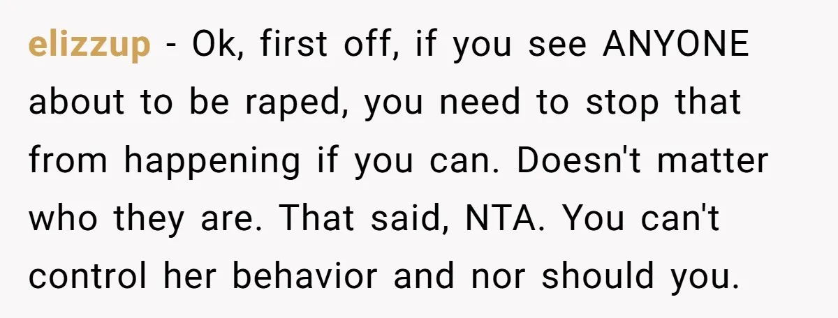 elizzup − Ok, first off, if you see ANYONE about to be raped, you need to stop that from happening if you can. Doesn't matter who they are. That said,...