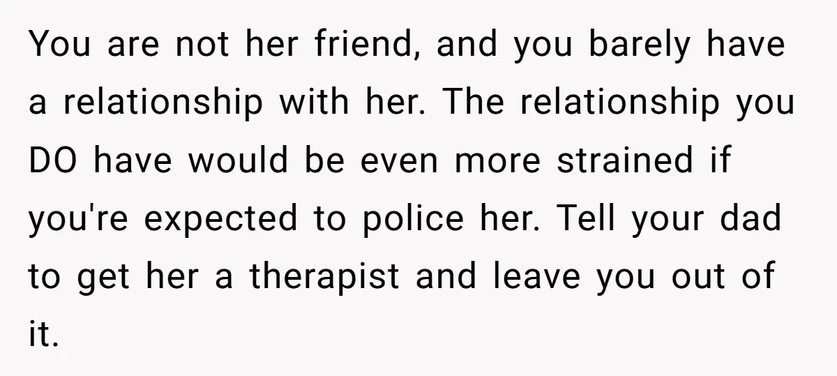 You are not her friend, and you barely have a relationship with her. The relationship you DO have would be even more strained if you're expected to police her. Tell...
