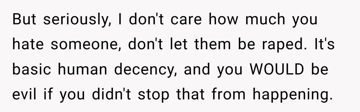 But seriously, I don't care how much you hate someone, don't let them be raped. It's basic human decency, and you WOULD be evil if you didn't stop that from...