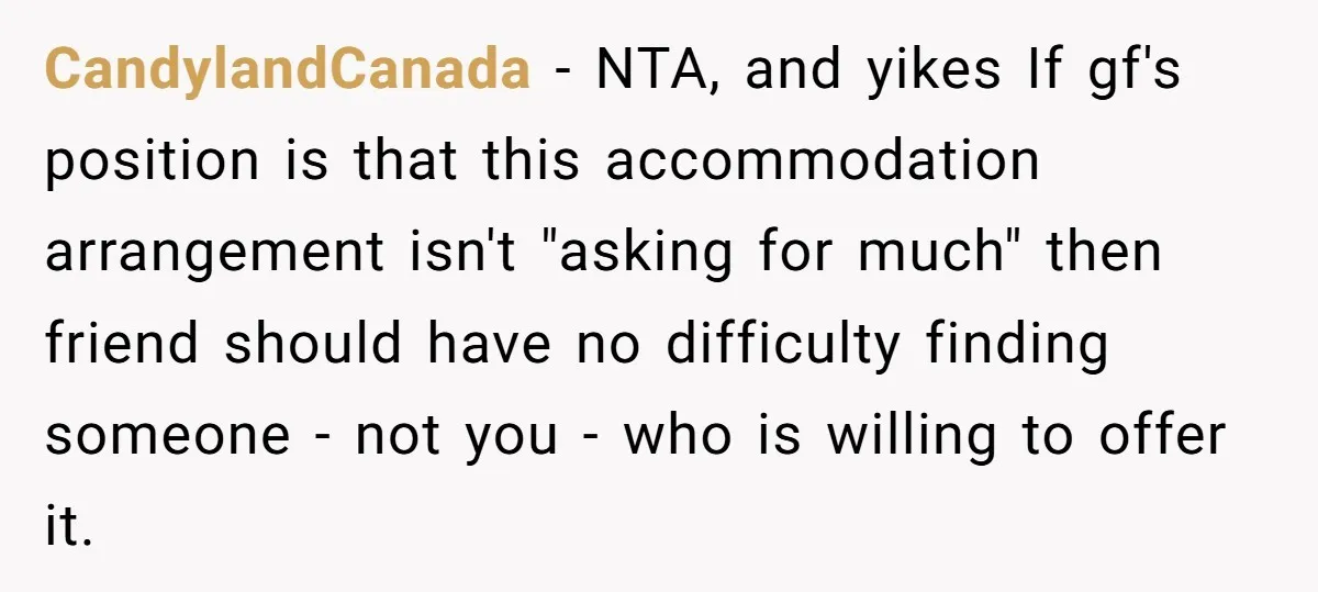 CandylandCanada − NTA, and yikes If gf's position is that this accommodation arrangement isn't "asking for much" then friend should have no difficulty finding someone - not you - who...