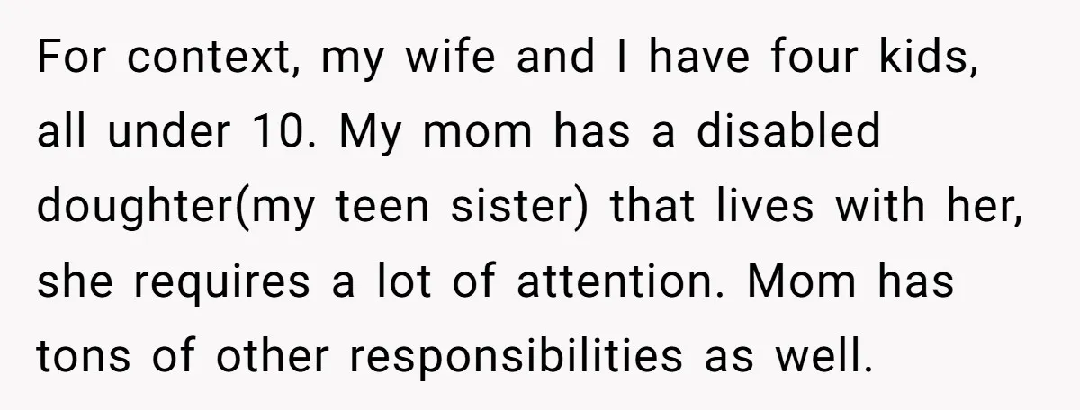For context, my wife and I have four kids, all under 10. My mom has a disabled doughter(my teen sister) that lives with her, she requires a lot of attention....