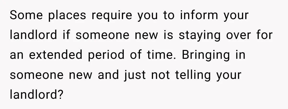 Some places require you to inform your landlord if someone new is staying over for an extended period of time. Bringing in someone new and just not telling your landlord?