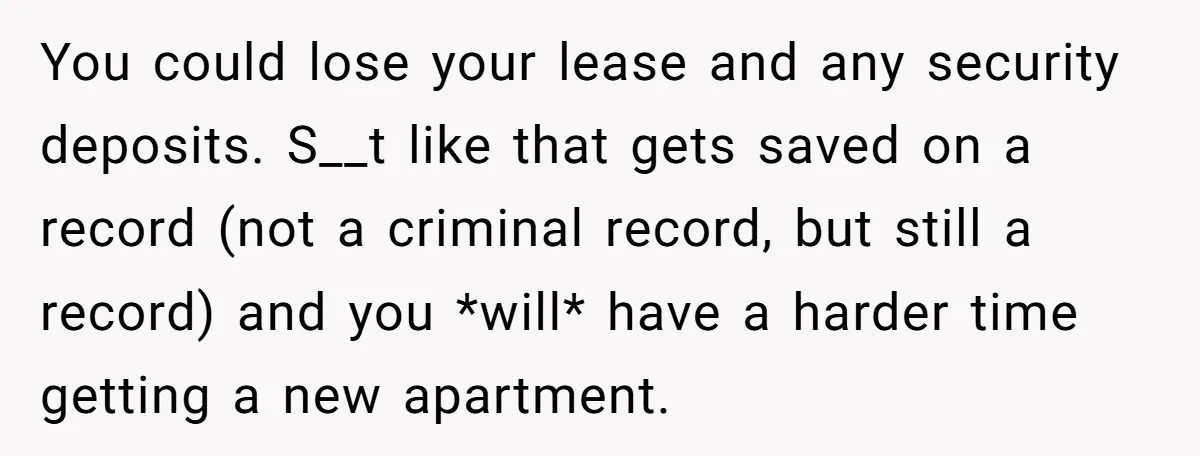 You could lose your lease and any security deposits. S__t like that gets saved on a record (not a criminal record, but still a record) and you *will* have a...