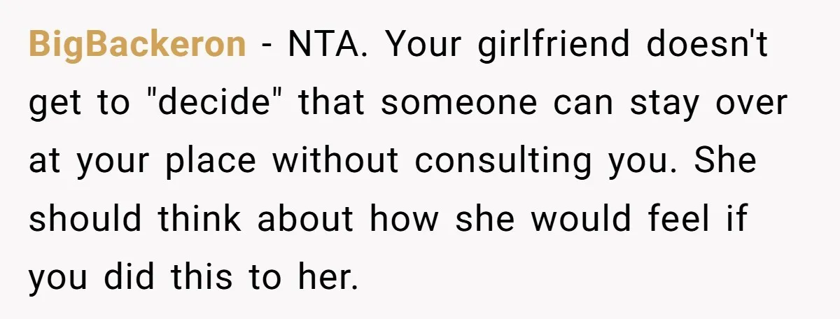 BigBackeron − NTA. Your girlfriend doesn't get to "decide" that someone can stay over at your place without consulting you. She should think about how she would feel if you...
