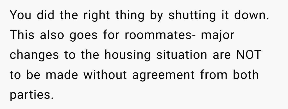 You did the right thing by shutting it down. This also goes for roommates- major changes to the housing situation are NOT to be made without agreement from both parties.