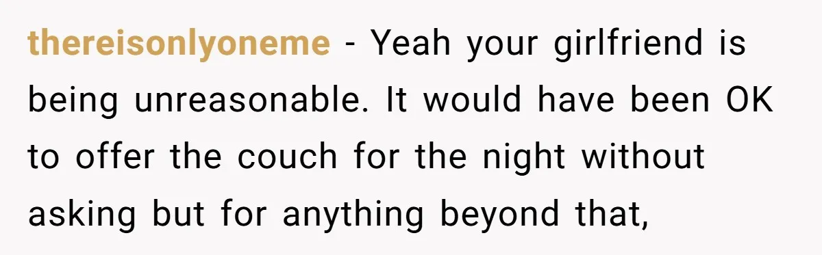 thereisonlyoneme − Yeah your girlfriend is being unreasonable. It would have been OK to offer the couch for the night without asking but for anything beyond that,