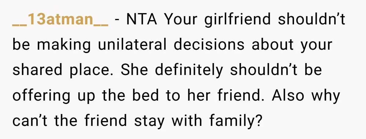__13atman__ − NTA Your girlfriend shouldn’t be making unilateral decisions about your shared place. She definitely shouldn’t be offering up the bed to her friend. Also why can’t the friend...