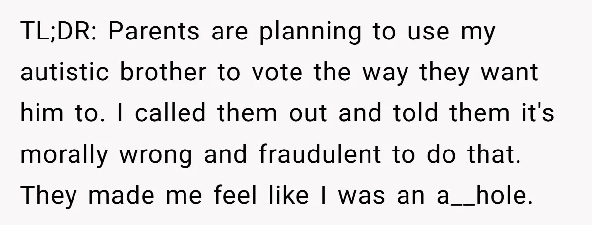 TL;DR: Parents are planning to use my autistic brother to vote the way they want him to. I called them out and told them it's morally wrong and fraudulent to...