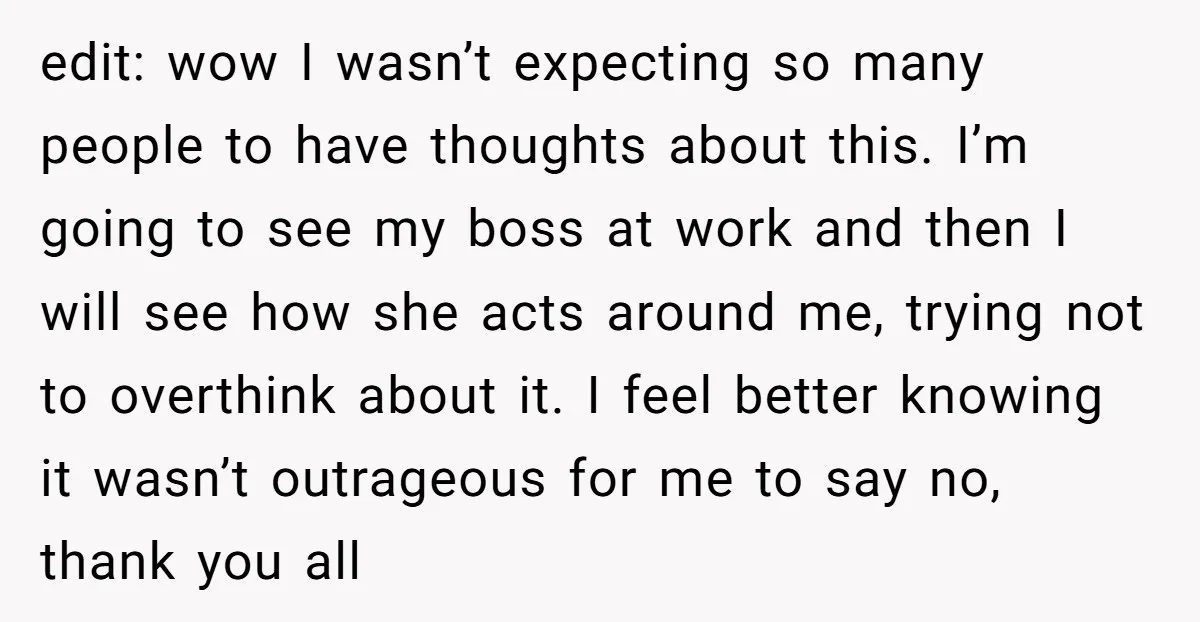 edit: wow I wasn’t expecting so many people to have thoughts about this. I’m going to see my boss at work and then I will see how she acts around...