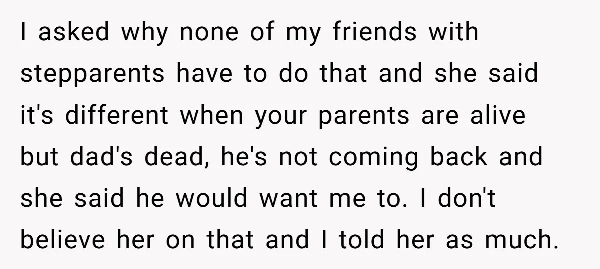 I asked why none of my friends with stepparents have to do that and she said it's different when your parents are alive but dad's dead, he's not coming back...