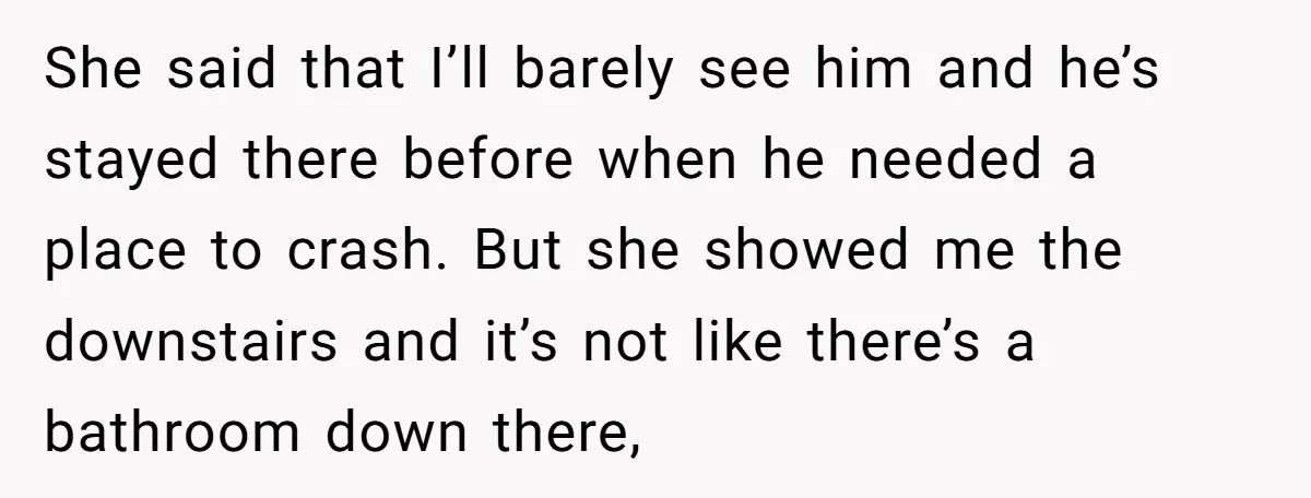 She said that I’ll barely see him and he’s stayed there before when he needed a place to crash. But she showed me the downstairs and it’s not like there’s...