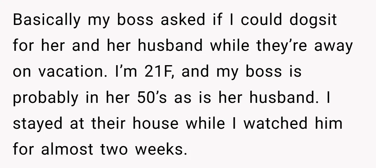 Basically my boss asked if I could dogsit for her and her husband while they’re away on vacation. I’m 21F, and my boss is probably in her 50’s as is...