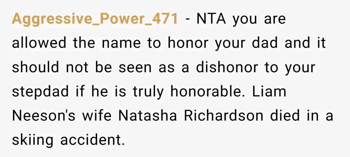 Aggressive_Power_471 − NTA you are allowed the name to honor your dad and it should not be seen as a dishonor to your stepdad if he is truly honorable. Liam...