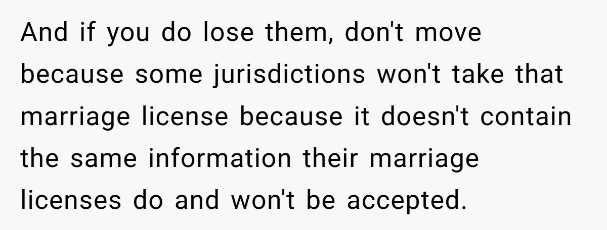 And if you do lose them, don't move because some jurisdictions won't take that marriage license because it doesn't contain the same information their marriage licenses do and won't be...