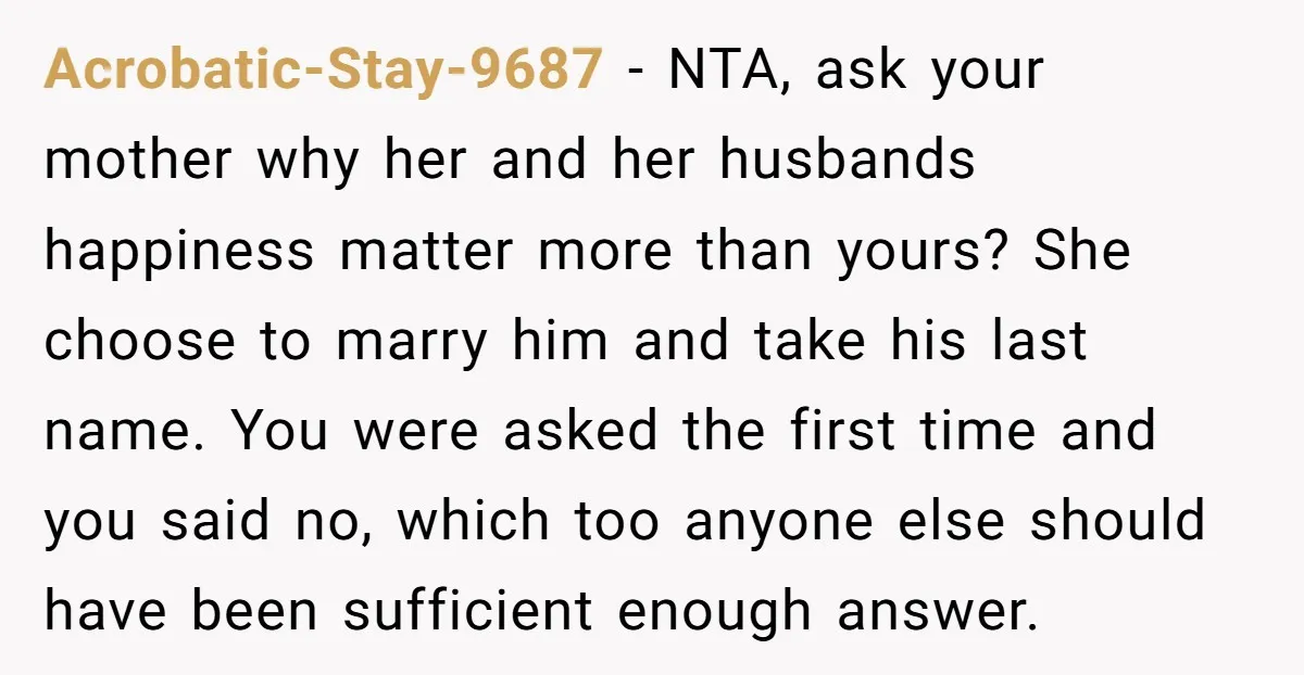Acrobatic-Stay-9687 − NTA, ask your mother why her and her husbands happiness matter more than yours? She choose to marry him and take his last name. You were asked the...