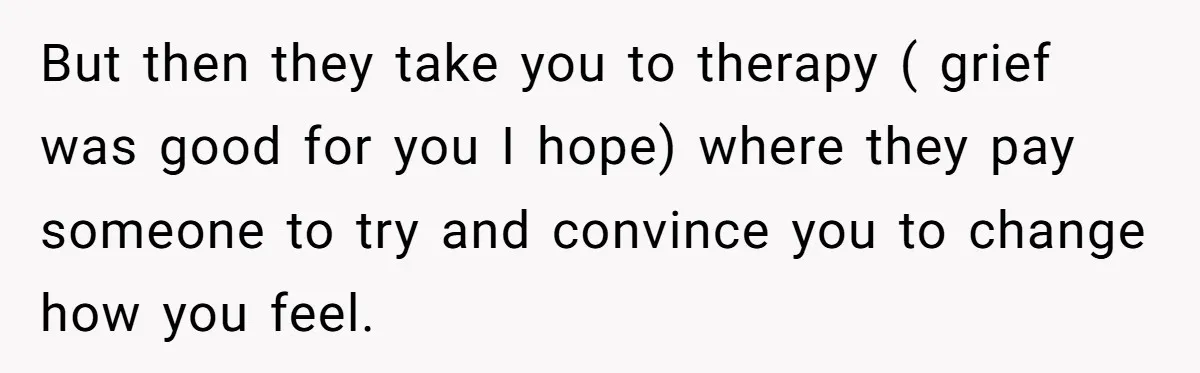 But then they take you to therapy ( grief was good for you I hope) where they pay someone to try and convince you to change how you feel.