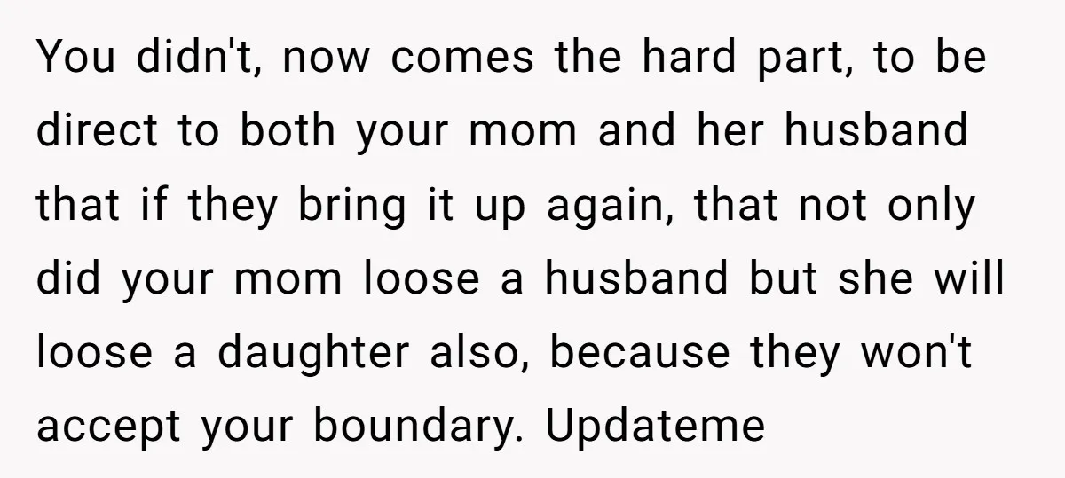 You didn't, now comes the hard part, to be direct to both your mom and her husband that if they bring it up again, that not only did your mom...