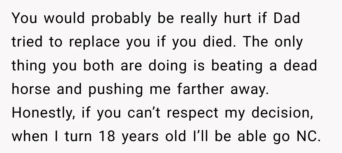 You would probably be really hurt if Dad tried to replace you if you died. The only thing you both are doing is beating a dead horse and pushing me...