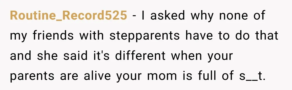 Routine_Record525 − I asked why none of my friends with stepparents have to do that and she said it's different when your parents are alive your mom is full of...