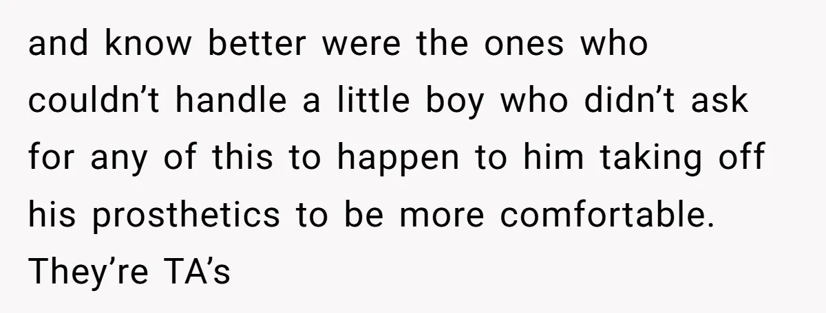 and know better were the ones who couldn’t handle a little boy who didn’t ask for any of this to happen to him taking off his prosthetics to be more...