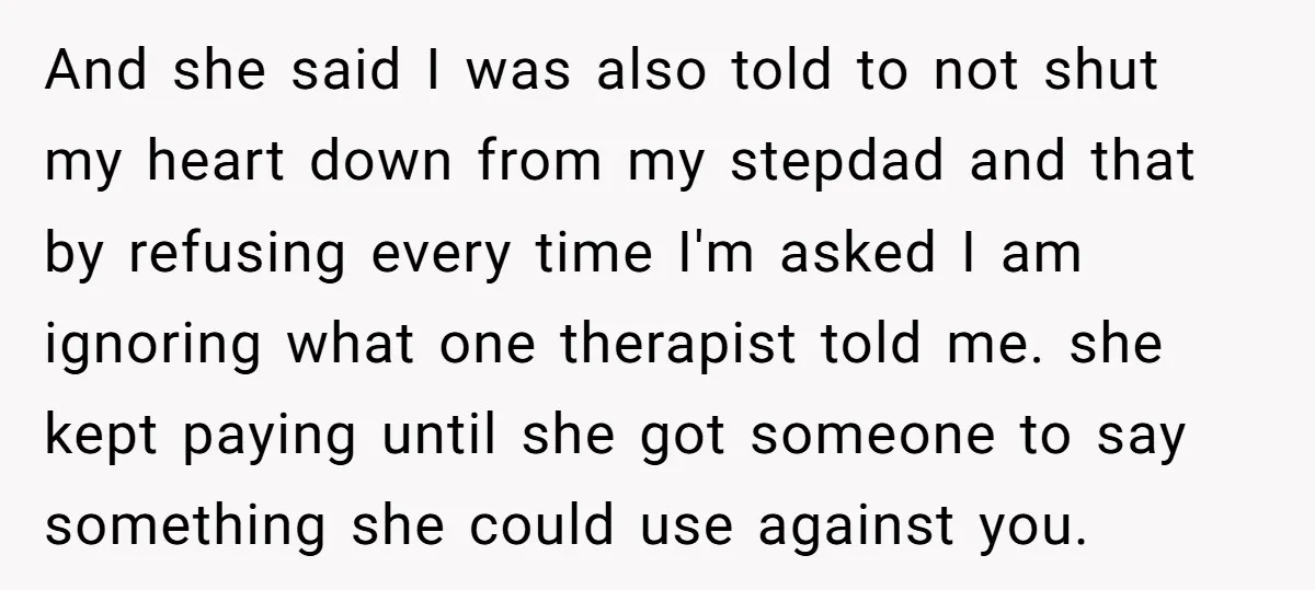 And she said I was also told to not shut my heart down from my stepdad and that by refusing every time I'm asked I am ignoring what one therapist...