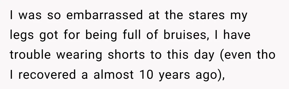 I was so embarrassed at the stares my legs got for being full of bruises, I have trouble wearing shorts to this day (even tho I recovered a almost 10...