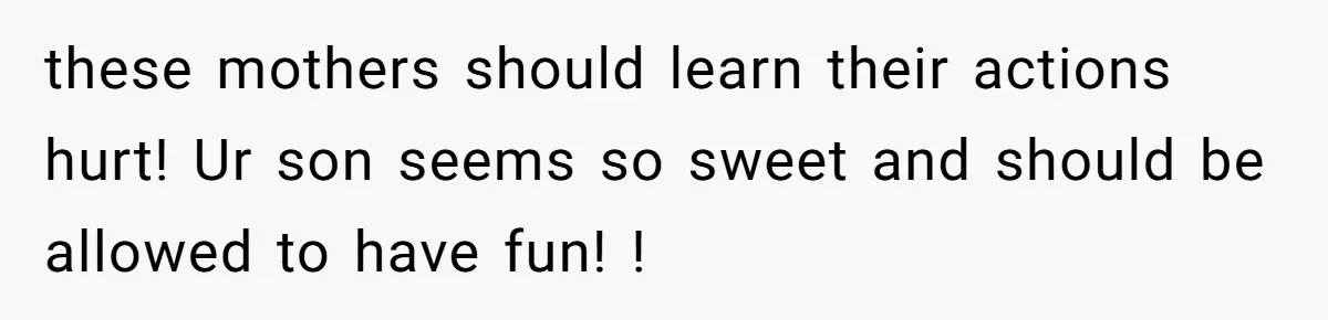 these mothers should learn their actions hurt! Ur son seems so sweet and should be allowed to have fun! !