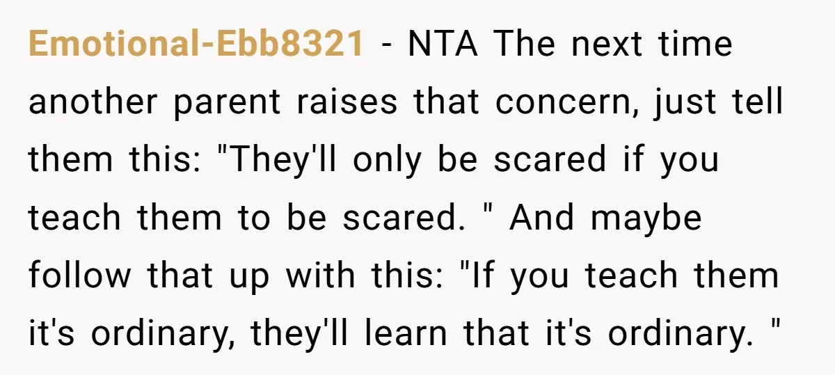 Emotional-Ebb8321 − NTA The next time another parent raises that concern, just tell them this: "They'll only be scared if you teach them to be scared. " And maybe follow...