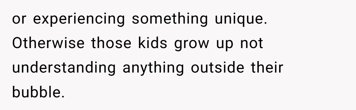 or experiencing something unique. Otherwise those kids grow up not understanding anything outside their bubble.