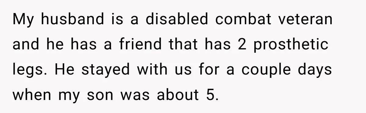 My husband is a disabled combat veteran and he has a friend that has 2 prosthetic legs. He stayed with us for a couple days when my son was about...