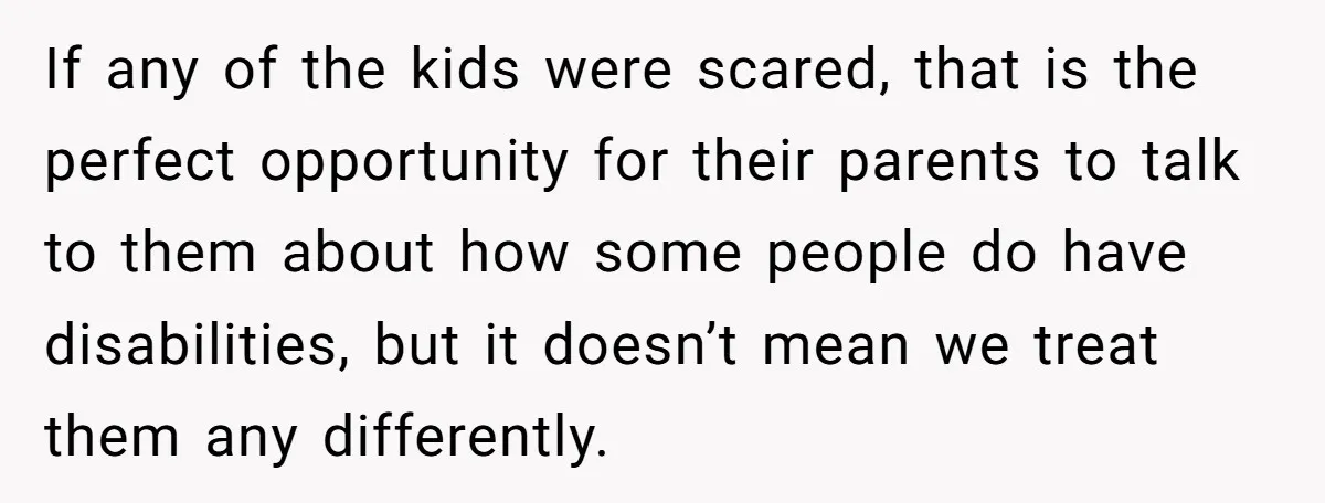 If any of the kids were scared, that is the perfect opportunity for their parents to talk to them about how some people do have disabilities, but it doesn’t mean...
