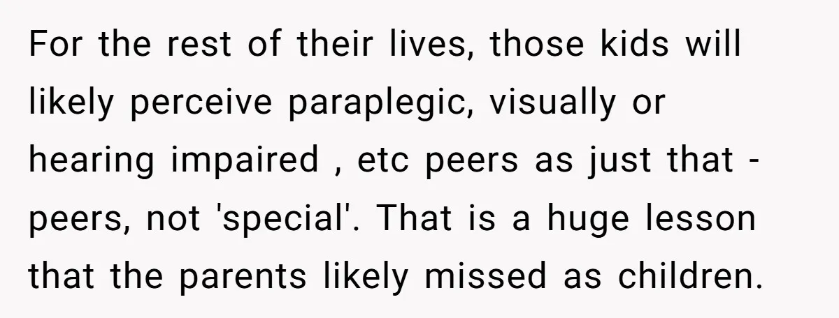 For the rest of their lives, those kids will likely perceive paraplegic, visually or hearing impaired , etc peers as just that - peers, not 'special'. That is a huge...