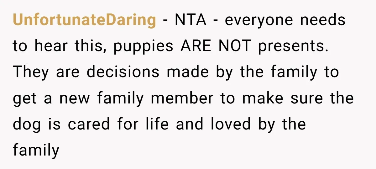 UnfortunateDaring − NTA - everyone needs to hear this, puppies ARE NOT presents. They are decisions made by the family to get a new family member to make sure the...