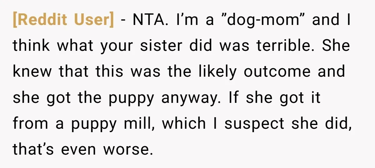 [Reddit User] − NTA. I’m a ”dog-mom” and I think what your sister did was terrible. She knew that this was the likely outcome and she got the puppy anyway....