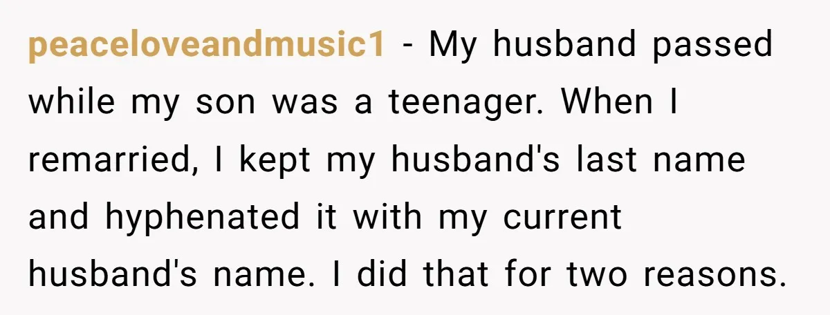 peaceloveandmusic1 − My husband passed while my son was a teenager. When I remarried, I kept my husband's last name and hyphenated it with my current husband's name. I did...