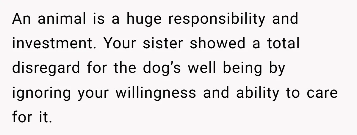 An animal is a huge responsibility and investment. Your sister showed a total disregard for the dog’s well being by ignoring your willingness and ability to care for it.