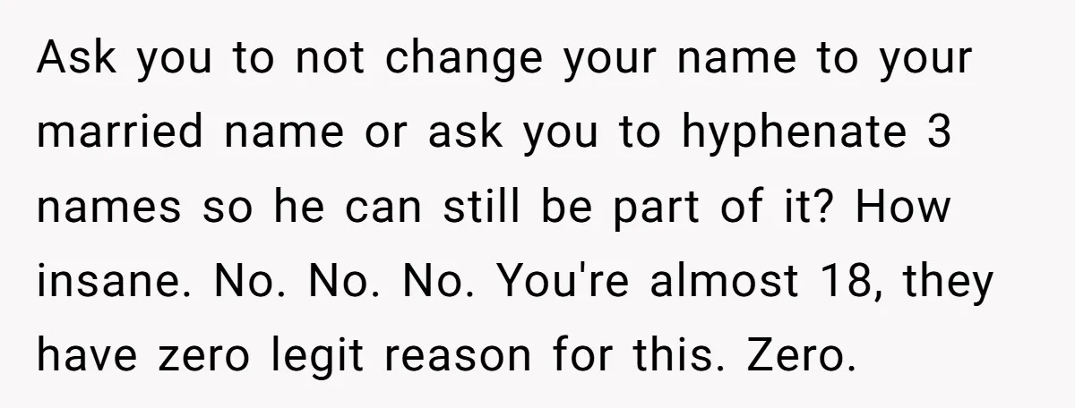 Ask you to not change your name to your married name or ask you to hyphenate 3 names so he can still be part of it? How insane. No. No....