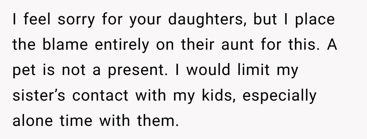 I feel sorry for your daughters, but I place the blame entirely on their aunt for this. A pet is not a present. I would limit my sister’s contact with...