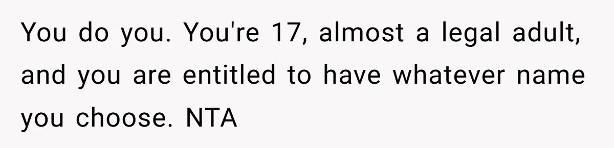 You do you. You're 17, almost a legal adult, and you are entitled to have whatever name you choose. NTA