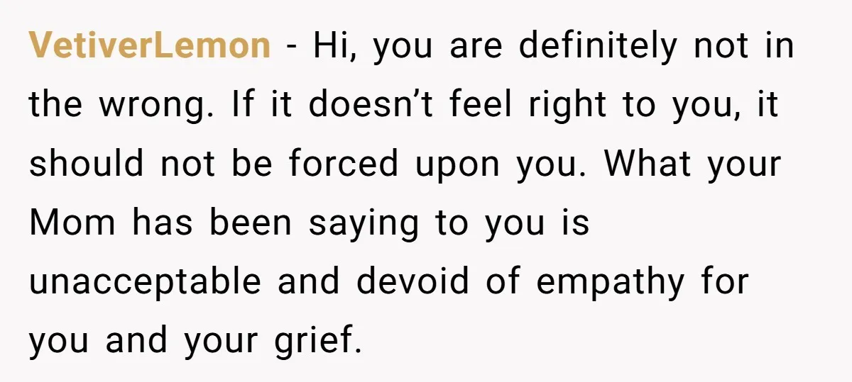 VetiverLemon − Hi, you are definitely not in the wrong. If it doesn’t feel right to you, it should not be forced upon you. What your Mom has been saying...